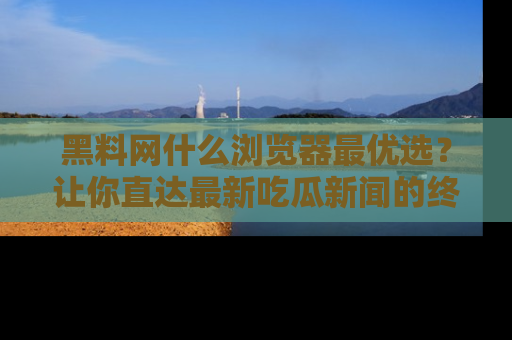 黑料网什么浏览器最优选？让你直达最新吃瓜新闻的终极指南！