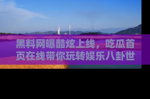 黑料网曝酷炫上线，吃瓜首页在线带你玩转娱乐八卦世界