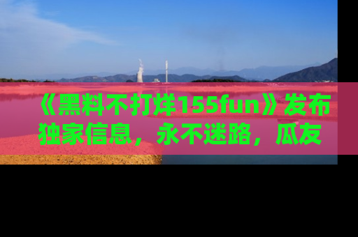 《黑料不打烊155fun》发布独家信息,永不迷路,瓜友们的最佳选择!