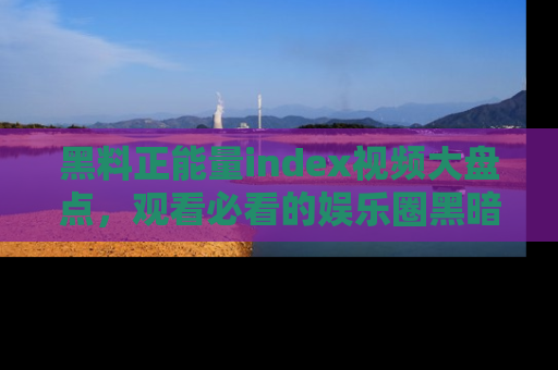 黑料正能量index视频大盘点，观看必看的娱乐圈黑暗与光明！
