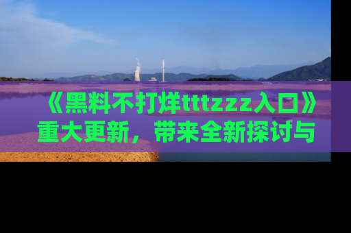 《黑料不打烊tttzzz入口》重大更新，带来全新探讨与互动体验