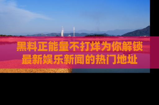 黑料正能量不打烊为你解锁最新娱乐新闻的热门地址