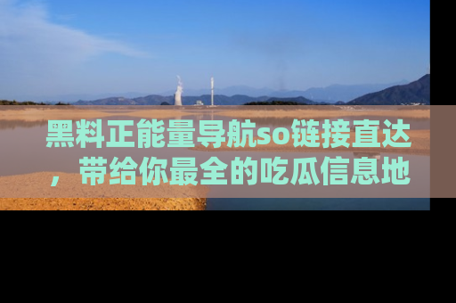 黑料正能量导航so链接直达，带给你最全的吃瓜信息地址，快来一起分享吧！
