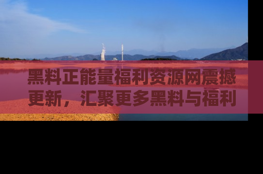 黑料正能量福利资源网震撼更新，汇聚更多黑料与福利！