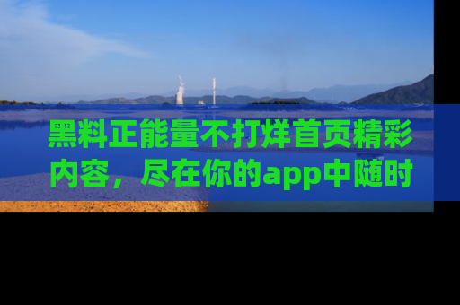 黑料正能量不打烊首页精彩内容，尽在你的app中随时观看