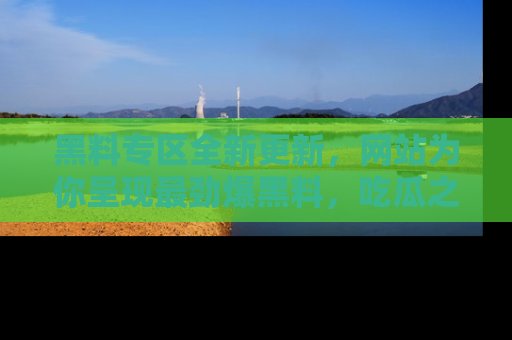 黑料专区全新更新，网站为你呈现最劲爆黑料，吃瓜之旅从这里开始！