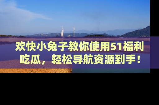 欢快小兔子教你使用51福利吃瓜，轻松导航资源到手！