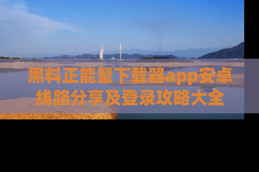 黑料正能量下载器app安卓线路分享及登录攻略大全