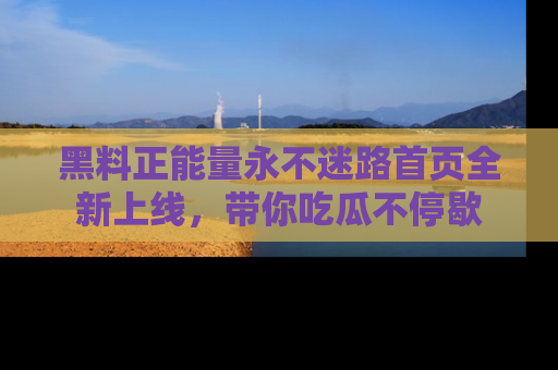 黑料正能量永不迷路首页全新上线，带你吃瓜不停歇