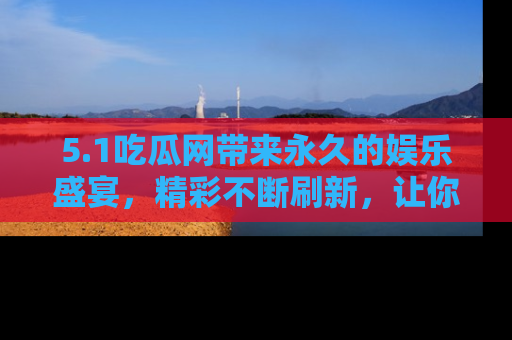 5.1吃瓜网带来永久的娱乐盛宴,精彩不断刷新,让你乐在其中