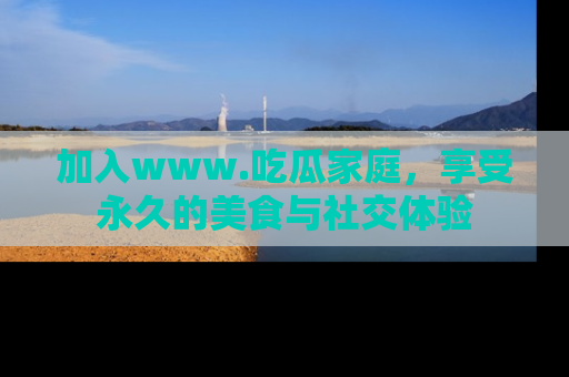 加入www.吃瓜家庭，享受永久的美食与社交体验