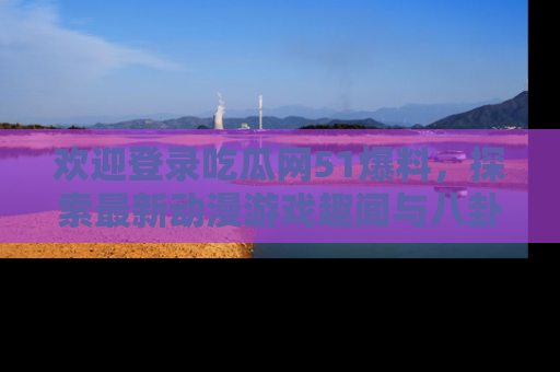 欢迎登录吃瓜网51爆料，探索最新动漫游戏趣闻与八卦！