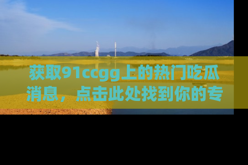 获取91ccgg上的热门吃瓜消息，点击此处找到你的专属信息地址！