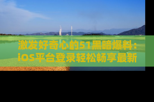 激发好奇心的51黑暗爆料：iOS平台登录轻松畅享最新八卦，刷新你的宠儿清单！