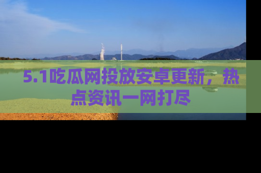 5.1吃瓜网投放安卓更新,热点资讯一网打尽