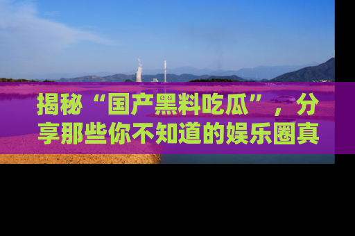 揭秘“国产黑料吃瓜”，分享那些你不知道的娱乐圈真实内幕！