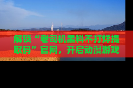 解锁“老司机黑料不打烊提取码”官网，开启动漫游戏的新次元之旅！