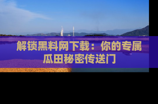 解锁黑料网下载：你的专属瓜田秘密传送门
