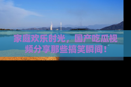 家庭欢乐时光，国产吃瓜视频分享那些搞笑瞬间！
