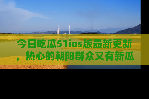 今日吃瓜51ios版最新更新，热心的朝阳群众又有新瓜要分享啦！