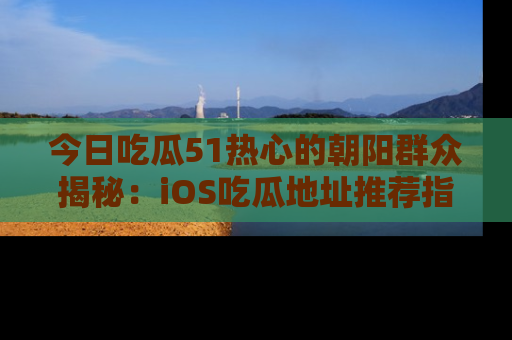 今日吃瓜51热心的朝阳群众揭秘：iOS吃瓜地址推荐指南！