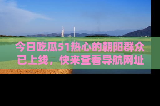 今日吃瓜51热心的朝阳群众已上线，快来查看导航网址，获取最新吃瓜资讯！