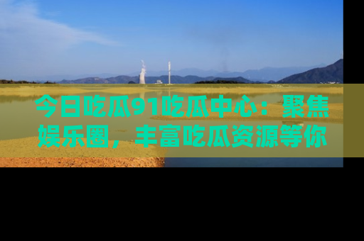 今日吃瓜91吃瓜中心：聚焦娱乐圈，丰富吃瓜资源等你解锁