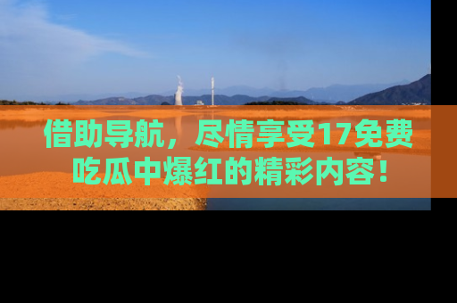 借助导航，尽情享受17免费吃瓜中爆红的精彩内容！