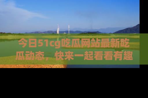 今日51cg吃瓜网站最新吃瓜动态，快来一起看看有趣的事情！
