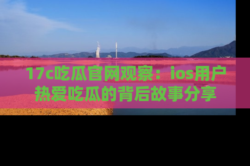 17c吃瓜官网观察：ios用户热爱吃瓜的背后故事分享