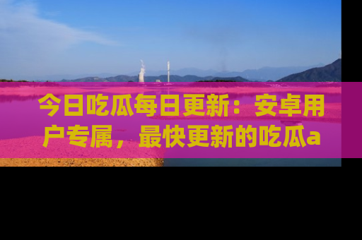 今日吃瓜每日更新：安卓用户专属，最快更新的吃瓜app值得拥有。
