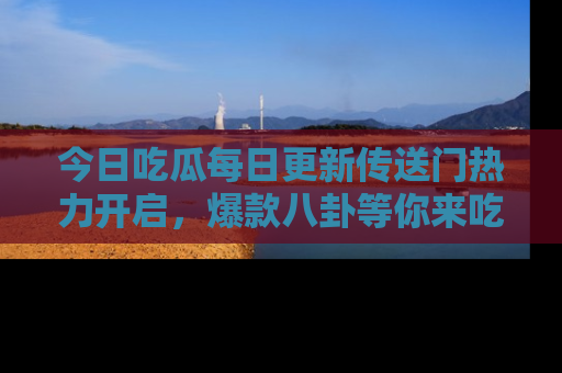 今日吃瓜每日更新传送门热力开启，爆款八卦等你来吃瓜