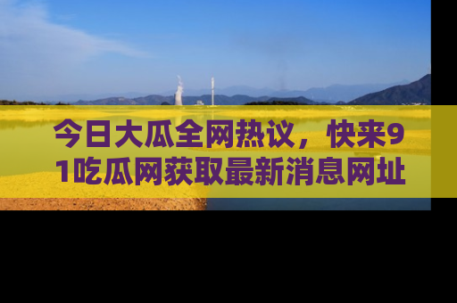 今日大瓜全网热议，快来91吃瓜网获取最新消息网址
