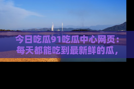 今日吃瓜91吃瓜中心网页：每天都能吃到最新鲜的瓜，八卦互动精彩无限！
