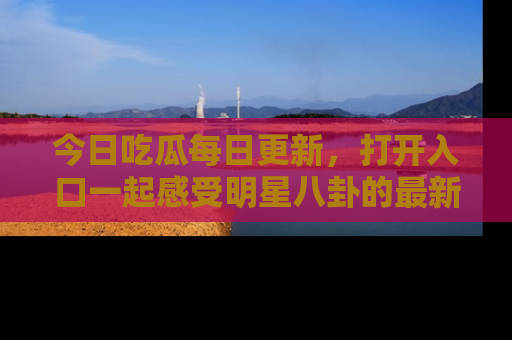 今日吃瓜每日更新，打开入口一起感受明星八卦的最新动态，别说我没告诉你哦！