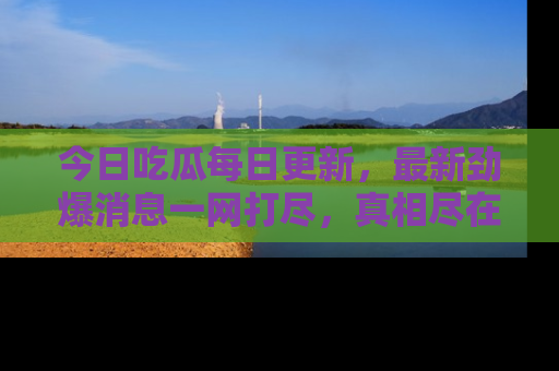 今日吃瓜每日更新，最新劲爆消息一网打尽，真相尽在其中！