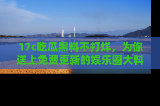 17c吃瓜黑料不打烊，为你送上免费更新的娱乐圈大料！