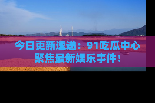 今日更新速递：91吃瓜中心聚焦最新娱乐事件！