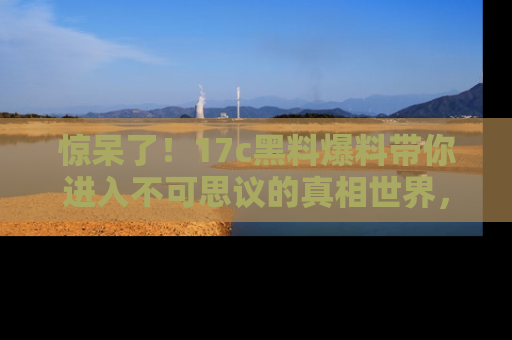惊呆了！17c黑料爆料带你进入不可思议的真相世界，赶快看链接！