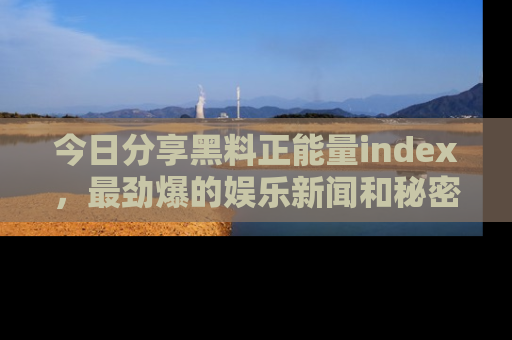 今日分享黑料正能量index，最劲爆的娱乐新闻和秘密等你来发现！