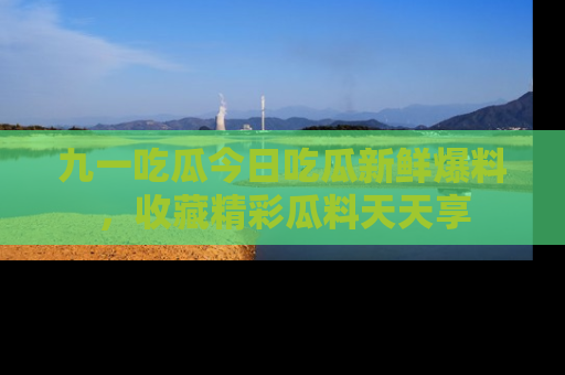 九一吃瓜今日吃瓜新鲜爆料，收藏精彩瓜料天天享