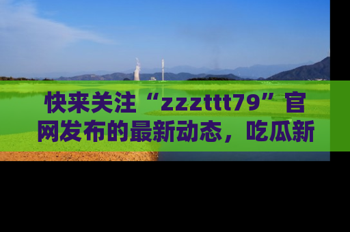 快来关注“zzzttt79”官网发布的最新动态，吃瓜新闻一手掌握，精彩不停！