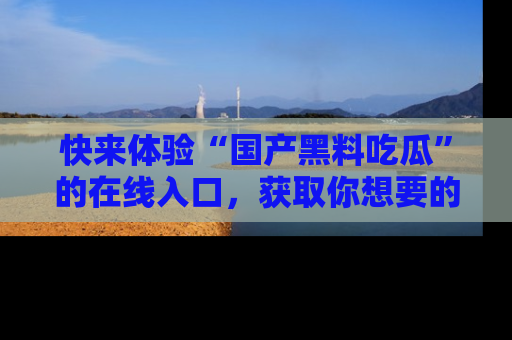 快来体验“国产黑料吃瓜”的在线入口，获取你想要的所有独家黑料！