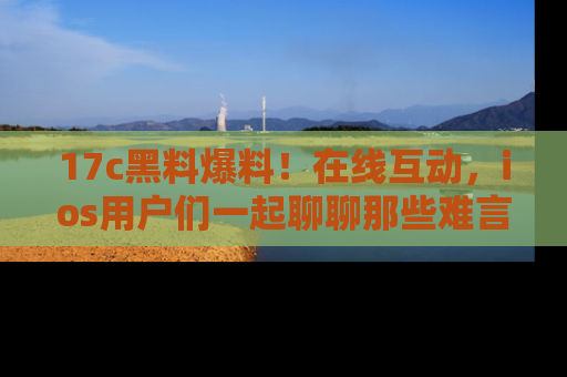 17c黑料爆料!在线互动,ios用户们一起聊聊那些难言之隐吧!