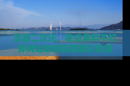 漫游二次元，吃瓜黑料不打烊网址助你获取精彩资源