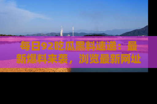 每日92吃瓜黑料速递：最新爆料来袭，浏览最新网址，畅享吃瓜乐趣！