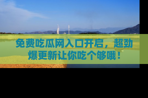 免费吃瓜网入口开启，超劲爆更新让你吃个够哦！
