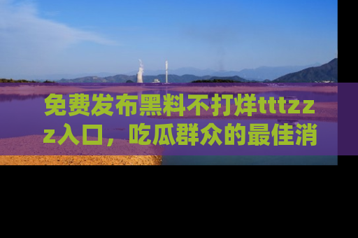 免费发布黑料不打烊tttzzz入口，吃瓜群众的最佳消息平台！