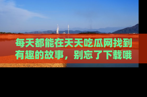 每天都能在天天吃瓜网找到有趣的故事，别忘了下载哦！