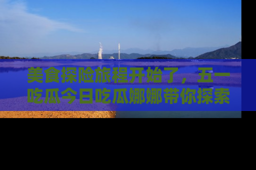 美食探险旅程开始了，五一吃瓜今日吃瓜娜娜带你探索精彩首页线路。